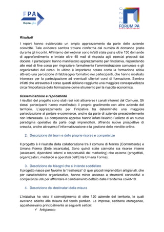 Risultati
I report hanno evidenziato un ampio apprezzamento da parte delle aziende
coinvolte. Tale evidenza sembra trovare conferma dal numero di domande poste
durante gli incontri. All’interno dei webinar sono infatti state poste oltre 150 domande
di approfondimento e inviate oltre 40 mail di risposta agli esercizi proposti dai
docenti. I partecipanti hanno manifestato apprezzamento per l’iniziativa, rispondendo
alle mail di fine corso per ringraziare formalmente l’amministrazione comunale e gli
organizzatori del corso. In ultimo è importante notare come la formazione abbia
attivato una percezione di fabbisogno formativo nei partecipanti, che hanno mostrato
interesse per la partecipazione ad eventuali ulteriori corsi di formazione. Sembra
infatti che attraverso il corso questi abbiano raggiunto una maggiore consapevolezza
circa l’importanza della formazione come strumento per la riuscita economica.
Disseminazione e replicabilità
I risultati del progetto sono stati resi noti attraverso i canali internet del Comune. Gli
stessi partecipanti hanno manifestato il proprio gradimento con altre aziende del
territorio. L’apprezzamento per l’iniziativa ha determinato una maggiore
partecipazione al portale e-commerce, anche da parte di aziende precedentemente
non interessate. Le competenze apprese hanno infatti favorito l’utilizzo di un nuovo
paradigma operativo da parte degli imprenditori, offrendo nuove prospettive di
crescita, anche attraverso l’informatizzazione e la gestione delle vendite online.
2. Descrizione del team e delle proprie risorse e competenze
Il progetto è il risultato della collaborazione tra il comune di Marino (Committente) e
Umana Forma (Ente incaricato). Sono quindi state coinvolte sia risorse interne
(assessori, dipendenti interni e responsabili del marketing) che esterne (progettisti,
organizzatori, mediatori e operatori dell’Ente Umana Forma).
3. Descrizione dei bisogni che si intende soddisfare
Il progetto nasce per favorire la “resilienza” di quei piccoli imprenditori artigianali, che
per caratteristiche organizzative, hanno minor accesso a strumenti conoscitivi e
competenze utili per affrontare il cambiamento dettato dalla Pandemia covid-19.
4. Descrizione dei destinatari della misura
L’iniziativa ha visto il coinvolgimento di oltre 120 aziende del territorio, le quali
avevano aderito alla misura del fondo perduto. Le imprese, sebbene eterogenee,
appartenevano principalmente ai seguenti settori:
 Artigianato
 