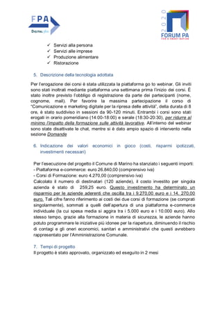  Servizi alla persona
 Servizi alle imprese
 Produzione alimentare
 Ristorazione
5. Descrizione della tecnologia adottata
Per l’erogazione dei corsi è stata utilizzata la piattaforma go to webinar. Gli inviti
sono stati inoltrati mediante piattaforma una settimana prima l’inizio dei corsi. È
stato inoltre previsto l’obbligo di registrazione da parte dei partecipanti (nome,
cognome, mail). Per favorire la massima partecipazione il corso di
“Comunicazione e marketing digitale per la ripresa delle attività”, della durata di 8
ore, è stato suddiviso in sessioni da 90-120 minuti. Entrambi i corsi sono stati
erogati in orario pomeridiano (14:00-18:00) e serale (18:30-20:30), per ridurre al
minimo l’impatto della formazione sulle attività lavorative. All’interno del webinar
sono state disattivate le chat, mentre si è dato ampio spazio di intervento nella
sezione Domande
6. Indicazione dei valori economici in gioco (costi, risparmi ipotizzati,
investimenti necessari)
Per l’esecuzione del progetto il Comune di Marino ha stanziato i seguenti importi:
- Piattaforma e-commerce: euro 26.840,00 (comprensivo iva)
- Corsi di Formazione: euro 4.270,00 (comprensivo iva)
Calcolato il numero di destinatari (120 aziende), il costo investito per singola
azienda è stato di 259,25 euro. Questo investimento ha determinato un
risparmio per le aziende aderenti che oscilla tra i 9.270,00 euro e i 14. 270,00
euro. Tali cifre fanno riferimento ai costi dei due corsi di formazione (se comprati
singolarmente), sommati a quelli dell’apertura di una piattaforma e-commerce
individuale (la cui spesa media si aggira tra i 5.000 euro e i 10.000 euro). Allo
stesso tempo, grazie alla formazione in materia di sicurezza, le aziende hanno
potuto programmare le iniziative più idonee per la riapertura, diminuendo il rischio
di contagi e gli oneri economici, sanitari e amministrativi che questi avrebbero
rappresentato per l’Amministrazione Comunale.
7. Tempi di progetto
Il progetto è stato approvato, organizzato ed eseguito in 2 mesi
 