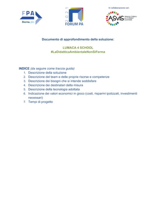 In collaborazione con
Documento di approfondimento della soluzione:
LUMACA 4 SCHOOL
#LaDidatticaAmbientaleNonSiFerma
INDICE (da seguire come traccia guida)
1. Descrizione della soluzione
2. Descrizione del team e delle proprie risorse e competenze
3. Descrizione dei bisogni che si intende soddisfare
4. Descrizione dei destinatari della misura
5. Descrizione della tecnologia adottata
6. Indicazione dei valori economici in gioco (costi, risparmi ipotizzati, investimenti
necessari)
7. Tempi di progetto
 