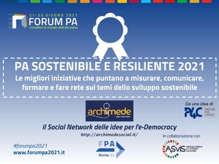 #forumpa2021
www.forumpa2021.it
PA SOSTENIBILE E RESILIENTE 2021
Le migliori iniziative che puntano a misurare, comunicare,
formare e fare rete sui temi dello sviluppo sostenibile
In collaborazione con
http://archimedesocial.it/
il Social Network delle idee per l'e-Democracy
Da una idea di:
 