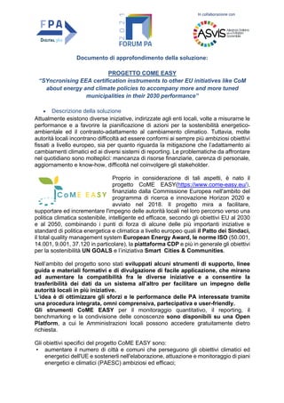 In collaborazione con
Documento di approfondimento della soluzione:
PROGETTO COME EASY
“SYncronising EEA certification instruments to other EU initiatives like CoM
about energy and climate policies to accompany more and more tuned
municipalities in their 2030 performance”
• Descrizione della soluzione
Attualmente esistono diverse iniziative, indirizzate agli enti locali, volte a misurarne le
performance e a favorire la pianificazione di azioni per la sostenibilità energetico-
ambientale ed il contrasto-adattamento al cambiamento climatico. Tuttavia, molte
autorità locali incontrano difficoltà ad essere conformi ai sempre più ambiziosi obiettivi
fissati a livello europeo, sia per quanto riguarda la mitigazione che l’adattamento ai
cambiamenti climatici ed ai diversi sistemi di reporting. Le problematiche da affrontare
nel quotidiano sono molteplici: mancanza di risorse finanziarie, carenza di personale,
aggiornamento e know-how, difficoltà nel coinvolgere gli stakeholder.
Proprio in considerazione di tali aspetti, è nato il
progetto CoME EASY(https://www.come-easy.eu/),
finanziato dalla Commissione Europea nell'ambito del
programma di ricerca e innovazione Horizon 2020 e
avviato nel 2018. Il progetto mira a facilitare,
supportare ed incrementare l'impegno delle autorità locali nel loro percorso verso una
politica climatica sostenibile, intelligente ed efficace, secondo gli obiettivi EU al 2030
e al 2050, combinando i punti di forza di alcune delle più importanti iniziative e
standard di politica energetica e climatica a livello europeo quali il Patto dei Sindaci,
il total quality management system European Energy Award, le norme ISO (50.001,
14.001, 9.001, 37.120 in particolare), la piattaforma CDP e più in generale gli obiettivi
per la sostenibilità UN GOALS e l’iniziativa Smart Cities & Communities.
Nell’ambito del progetto sono stati sviluppati alcuni strumenti di supporto, linee
guida e materiali formativi e di divulgazione di facile applicazione, che mirano
ad aumentare la compatibilità fra le diverse iniziative e a consentire la
trasferibilità dei dati da un sistema all'altro per facilitare un impegno delle
autorità locali in più iniziative.
L’idea è di ottimizzare gli sforzi e le performance delle PA interessate tramite
una procedura integrata, omni comprensiva, partecipativa e user-friendly.
Gli strumenti CoME EASY per il monitoraggio quantitativo, il reporting, il
benchmarking e la condivisione delle conoscenze sono disponibili su una Open
Platform, a cui le Amministrazioni locali possono accedere gratuitamente dietro
richiesta.
Gli obiettivi specifici del progetto CoME EASY sono:
• aumentare il numero di città e comuni che perseguono gli obiettivi climatici ed
energetici dell'UE e sostenerli nell'elaborazione, attuazione e monitoraggio di piani
energetici e climatici (PAESC) ambiziosi ed efficaci;
 