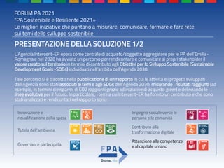 FORUM PA 2021
"PA Sostenibile e Resiliente 2021»
Le migliori iniziative che puntano a misurare, comunicare, formare e fare rete
sui temi dello sviluppo sostenibile
PRESENTAZIONE DELLA SOLUZIONE 1/2
L’Agenzia Intercent-ER opera come centrale di acquisto/soggetto aggregatore per le PA dell’Emilia-
Romagna e nel 2020 ha avviato un percorso per rendicontare e comunicare ai propri stakeholder il
valore creato sul territorio in termini di contributo agli Obiettivi per lo Sviluppo Sostenibile (Sustainable
Development Goals -SDGs) individuati nell’ambito dell’Agenda 2030.
Tale percorso si è tradotto nella pubblicazione di un rapporto in cui le attività e i progetti sviluppati
dall’Agenzia sono stati associati ai temi e agli SDGs dell’Agenda 2030, misurando i risultati raggiunti (ad
esempio, in termini di risparmi di CO2 raggiunti grazie ad iniziative di acquisto green) e delineando le
linee evolutive per il futuro. In particolare, i temi a cui Intercent-ER ha fornito un contributo e che sono
stati analizzati e rendicontati nel rapporto sono:
Innovazione e
riqualificazione della spesa
Governance partecipata
Tutela dell’ambiente
Impegno sociale verso le
persone e le comunità
Attenzione alle competenze
e al capitale umano
Contributo alla
trasformazione digitale
 