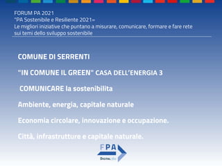 FORUM PA 2021
"PA Sostenibile e Resiliente 2021»
Le migliori iniziative che puntano a misurare, comunicare, formare e fare rete
sui temi dello sviluppo sostenibile
COMUNE DI SERRENTI
"IN COMUNE IL GREEN" CASA DELL’ENERGIA 3
COMUNICARE la sostenibilita
Ambiente, energia, capitale naturale
Economia circolare, innovazione e occupazione.
Città, infrastrutture e capitale naturale.
 