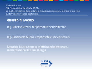 FORUM PA 2021
"PA Sostenibile e Resiliente 2021»
Le migliori iniziative che puntano a misurare, comunicare, formare e fare rete
sui temi dello sviluppo sostenibile
GRUPPO DI LAVORO
Ing. Alberto Atzeni, responsabile servizi tecnici.
Ing. Emanuela Musio, responsabile servizi tecnici.
Maurizio Musio, tecnico elettrico ed elettronico,
manutenzione settore energia.
 