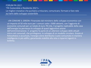 FORUM PA 2021
"PA Sostenibile e Resiliente 2021»
Le migliori iniziative che puntano a misurare, comunicare, formare e fare rete
sui temi dello sviluppo sostenibile
«IN COMUNE IL GREEN» Finanziato dal ministero dello sviluppo economico con
un importo di 50 mila euro per i comuni sotto i 5000 abitanti, con l’aggiunta di
economie comunali per un totale di euro 78 mila. Il progetto replicabile della casa
dell’energia ha permesso lo sviluppo di quest’aggiuntiva azione
dell’amministrazione. Il progetto fa parte di un ulteriore sviluppo delle attuali
micro reti comunali, che privilegiano, lo sviluppo di un modello circolare. Grazie al
fotovoltaico e accumulo, l’energia viene distribuita e auto-consumata in maniera
intelligente in più edifici, garantendo stabilità alla rete e risparmi ingenti in
bolletta.
 