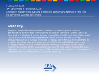 FORUM PA 2021
"PA Sostenibile e Resiliente 2021»
Le migliori iniziative che puntano a misurare, comunicare, formare e fare rete
sui temi dello sviluppo sostenibile
Green city;
Il progetto è replicabile in qualsiasi realtà, dalla piccola casa alla grande struttura,
dall’industria e da intere aree comunali come nel caso del comune di Serrenti. La base di
partenza è la produzione di energia da fonte rinnovabile e considerato il trend di discesa dei
costi di realizzazione è facilmente prevedibile che nei prossimi anni tale tecnologia
produzioneaccumulo e riutilizzo energetico si imponga come standard. L’idea scalabile del
progetto, garantisce oltre ad un risparmio per i cittadini, la possibilità di creare nuove
strategie sulla distribuzione e condivisione di un’energia pulita quali: panche digitali
multiservizi, ricariche per bici e auto elettriche e innumerevoli sistemi multimediali atti a
migliorare i servizi tra privato, scuola e pubblica amministrazione, ponendo le basi verso la
programmazione e pianificazione di una piccola smart city.
 
