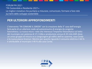 FORUM PA 2021
"PA Sostenibile e Resiliente 2021»
Le migliori iniziative che puntano a misurare, comunicare, formare e fare rete
sui temi dello sviluppo sostenibile
PER ULTERIORI APPROFONDIMENTI
L’intervento “IN COMUNE IL GREEN” con la creazione della 3° casa dell’energia
farà parte di un ulteriore nodo ad autoconsumo di energia da sorgente
fotovoltaica. La nuova micro –rete che interessa l’impianto fotovoltaico sul tetto
del municipio con potenza di 17,1 kWp e produzione annua di 20 mila kWh dove
un unico gruppo di misura va a congiungere gli edifici dell’ex caserma, casa Corda
e la nuova piazza Gramsci. Mentre per quanto riguarda il consumo elettrico il 60 %
è attribuibile al municipio il 40 % alla casa Corda.
 