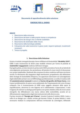 In collaborazione con
Documento di approfondimento della soluzione:
ENERGIE PER IL SARNO
INDICE
1. Descrizione della soluzione
2. Descrizione del team e delle proprie risorse e competenze
3. Descrizione dei bisogni che si intende soddisfare
4. Descrizione dei destinatari della misura
5. Descrizione della tecnologia adottata
6. Indicazione dei valori economici in gioco (costi, risparmi ipotizzati, investimenti
necessari)
7. Tempi di progetto
1. Descrizione della Soluzione
Grazie ai risultati conseguiti durante i lavori al Bilancio di Sostenibilità “Idrability 2019”,
GORI è stata riconosciuta da ACEA come modello virtuoso per l’avvio di pratiche di
stakeholder engagement condivise dall’intero Gruppo.
Il progetto pilota, avviato durante la prima metà 2020, prevedeva l’avvio di un’attività di
coinvolgimento permanente che permettesse all’azienda di creare tavoli di discussione
con i propri stakeholder, finalizzati alla creazione di valore condiviso sull’intero territorio
servito. In riferimento alla mappatura degli interlocutori, propedeutica alla definizione
delle strategie di Sostenibilità d’Impresa, era opportuno intervenire sul coinvolgimento
degli stakeholder primari con cui GORI dialoga quotidianamente. La scelta è ricaduta sulle
33 amministrazioni comunali ricadenti nel bacino idrografico del fiume Sarno, viste
le gravi problematiche di natura socio-ambientale che l’inquinamento del corso d’acqua
comporta. Con il riconoscimento di GORI come soggetto attuatore delle opere di
riqualificazione, attraverso la rete fognaria ed il collettamento a depurazione, è nata
l’esigenza di costruire un dialogo partecipativo con i primi cittadini al fine di creare azioni
sinergiche che diffondessero una nuova cultura della sostenibilità, accanto ad un
efficientamento organizzativo degli interventi previsti nelle diverse aree.
Il primo incontro di “Energie per il Sarno”, tenutosi il giorno 8 ottobre 2020, è nato a
valle di un dialogo con i sindaci avviato già durante l’estate. In prima battuta, è stato
necessario studiare la composizione dell’area territoriale da coinvolgere, definendo
 