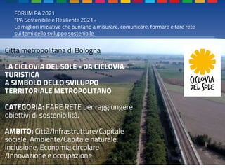 FORUM PA 2021
"PA Sostenibile e Resiliente 2021»
Le migliori iniziative che puntano a misurare, comunicare, formare e fare rete
sui temi dello sviluppo sostenibile
Città metropolitana di Bologna
LA CICLOVIA DEL SOLE - DA CICLOVIA
TURISTICA
A SIMBOLO DELLO SVILUPPO
TERRITORIALE METROPOLITANO
CATEGORIA: FARE RETE per raggiungere
obiettivi di sostenibilità.
AMBITO: Città/Infrastrutture/Capitale
sociale, Ambiente/Capitale naturale,
Inclusione, Economia circolare
/Innovazione e occupazione
 