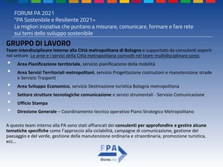 FORUM PA 2021
"PA Sostenibile e Resiliente 2021»
Le migliori iniziative che puntano a misurare, comunicare, formare e fare rete
sui temi dello sviluppo sostenibile
GRUPPO DI LAVORO
Team interdisciplinare interno alla Città metropolitana di Bologna e supportato da consulenti esperti
nel settore. Le aree e i servizi della Città metropolitana coinvolti nel team multidisciplinare sono:
• Area Pianificazione territoriale, servizio pianificazione della mobilità
• Area Servizi Territoriali metropolitani, servizio Progettazione costruzioni e manutenzione strade
e Servizio Trasporti
• Area Sviluppo Economico, servizio Destinazione turistica Bologna metropolitana
• Settore strutture tecnologiche comunicazione e servizi strumentali - Servizio Comunicazione
• Ufficio Stampa
• Direzione Generale – Coordinamento tecnico operativo Piano Strategico Metropolitano
A questo team interno alla PA sono stati affiancati dei consulenti per approfondire e gestire alcune
tematiche specifiche come l’approccio alla ciclabilità, campagne di comunicazione, gestione del
paesaggio e del verde, gestione della manutenzione ordinaria e straordinaria, promozione turistica,
ecc…
 