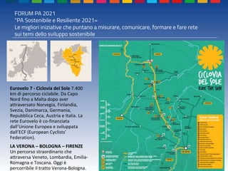 FORUM PA 2021
"PA Sostenibile e Resiliente 2021»
Le migliori iniziative che puntano a misurare, comunicare, formare e fare rete
sui temi dello sviluppo sostenibile
Eurovelo 7 - Ciclovia del Sole 7.400
km di percorso ciclabile. Da Capo
Nord fino a Malta dopo aver
attraversato Norvegia, Finlandia,
Svezia, Danimarca, Germania,
Repubblica Ceca, Austria e Italia. La
rete Eurovelo è co-finanziata
dall’Unione Europea e sviluppata
dall’ECF (European Cyclists’
Federation).
LA VERONA – BOLOGNA – FIRENZE
Un percorso straordinario che
attraversa Veneto, Lombardia, Emilia-
Romagna e Toscana. Oggi è
percorribile il tratto Verona-Bologna.
 