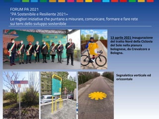 FORUM PA 2021
"PA Sostenibile e Resiliente 2021»
Le migliori iniziative che puntano a misurare, comunicare, formare e fare rete
sui temi dello sviluppo sostenibile
13 aprile 2021 inaugurazione
del tratto Nord della Ciclovia
del Sole nella pianura
bolognese, da Crevalcore a
Bologna.
Segnaletica verticale ed
orizzontale
 