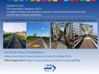 FORUM PA 2021
"PA Sostenibile e Resiliente 2021»
Le migliori iniziative che puntano a misurare, comunicare, formare e fare rete
sui temi dello sviluppo sostenibile
Sito ufficiale: https://cicloviadelsole.it/
Video promo: https://www.youtube.com/watch?v=IBbowF1fxP4
Video Inaugurazione: https://www.youtube.com/watch?v=JX5aurgWREg
Immagini PRIMA/DOPO del recupero dell’ex-rilevato ferroviario della linea Bologna-Verona:
 