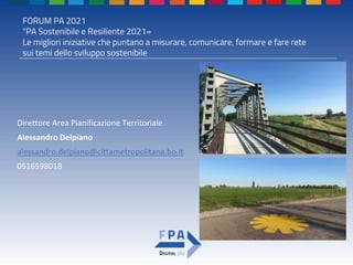 FORUM PA 2021
"PA Sostenibile e Resiliente 2021»
Le migliori iniziative che puntano a misurare, comunicare, formare e fare rete
sui temi dello sviluppo sostenibile
Direttore Area Pianificazione Territoriale
Alessandro Delpiano
alessandro.delpiano@cittametropolitana.bo.it
0516598018
 