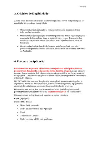 28/06/2012




3. Critérios de Elegibilidade

Abaixo estão descritos os itens de caráter obrigatório a serem cumpridos para se
candidatar ao prêmio de forma válida.


      O responsável pela aplicação se compromete quanto à veracidade das
      informações fornecidas;
      O responsável pela aplicação declara ter permissão da sua organização para
      apresentar informações e fazer-se presente nos eventos de anúncio dos
      finalistas e de premiação dos vencedores, caso seja classificado entre os
      finalistas;
      O responsável pela aplicação declara que as informações fornecidas
      poderão ser presencialmente validadas, em visita de um membro do Comitê
      de Avaliação.




4. Processo de Aplicação

Para concorrer ao prêmio PMO do Ano, o responsável pela aplicação deve
preparar um documento composto da forma descrita a seguir, o qual não deve
ter mais do que um total de 8 páginas. Anexos são permitidos, porém até um total
de 6 páginas. O documento de aplicação e seus anexos devem portanto, totalizar no
máximo, 14 páginas.
IMPORTANTE: Documentos de aplicação incompletos, com número de palavras
superior ao permitido para cada seção, com quantidade superior a 8 páginas ou
com mais de 6 páginas de anexos serão desqualificadas do processo.
O documento de aplicação e seus anexos deverão ser enviados para o email
premio@mundopm.com.br até o dia 15/Setembro/2012, em formato PDF.
O documento de aplicação deverá possuir a seguinte estrutura:
Capa: (1 página)
Prêmio PMO do Ano
      Nome da Organização
      Nome do Responsável pela Aplicação
      Email
      Telefones de Contato
      Endereço onde o PMO está localizado
 