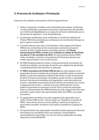 28/06/2012




5. Processo de Avaliação e Premiação

O processo de avaliação e premiação se dará da seguinte forma:


   1. Todas as aplicações recebidas serão submetidas uma triagem, verificando
      se estão qualificadas a participar do processo. Aplicações que não atendam
      aos Critérios de Elegibilidade ou as regras de estrutura estabelecidas para o
      Documento de Aplicação”, serão desqualificadas.
   2. As aplicações qualificadas serão submetidas ao Comitê de Avaliação do
      Prêmio PMO do Ano, formado por profissionais de reconhecido destaque no
      país e experts no tema PMO.
   3. O Comitê indicará entre dois e três finalistas a cada categoria do Prêmio
      PMO do Ano. Os finalistas serão comunicados na primeira semana de
      outubro de 2012 e publicamente anunciados durante o 2o Fórum
      Internacional de PMOs, evento a ser realizado na cidade de São Paulo,
      nos dias 8 e 9 de novembro de 2012. Os representantes desses PMOs
      serão convidados a ministrar uma palestra de 50 minutos durante esse
      evento, apresentando o seu caso de sucesso.
   4. Os PMOs finalistas poderão receber a visita presencial de um membro do
      Comitê de Avaliação, com duração de até 2h, com o objetivo de aprofundar
      o entendimento dos itens descritos na aplicação.
   5. Os PMOs vencedores do Prêmio PMO do Ano em cada categoria serão
      anunciados durante cerimônia de premiação, solenidade aberta ao mercado
      (RSVP), a qual será realizada na cidade de São Paulo, no mês de dezembro
      de 2012. O evento de premiação será público, porém restrito a capacidade
      do local. Uma lista de convidados será organizada e cada interessado em
      assistir a solenidade de premiação deverá solicitar previamente sua reserva
      à organização do evento e, somente com esta confirmação de reserva,
      poderá ter garantida sua presença no local. Para o evento de premiação,
      todos os representantes dos PMOs finalistas de cada categoria deverão estar
      presentes e aptos a fazer uma apresentação sobre seus PMOs, caso sejam
      vencedores.
   6. As organizações vencedoras em cada categoria serão agraciadas com o
      troféu “Prêmio PMO do Ano” referenciando sua “Excelência na Gestão de
      PMOs”. Dessa forma, busca-se tornar público o mérito da conquista e a
      nossa honra em poder reconhecer essa notória competência na gestão de
      PMOs.
   7. Os representantes das organizações vencedores terão espaço para discursar
      brevemente aos convidados sobre sua conquista. Terão também a
      oportunidade de compartilhar seu caso de sucesso publicando um artigo
      especial na revista MundoPM.
 