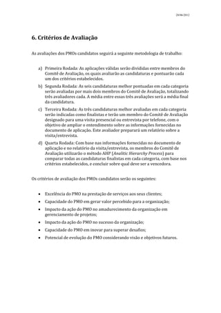 28/06/2012




6. Critérios de Avaliação

As avaliações dos PMOs candidatos seguirá a seguinte metodologia de trabalho:


   a) Primeira Rodada: As aplicações válidas serão divididas entre membros do
      Comitê de Avaliação, os quais avaliarão as candidaturas e pontuarão cada
      um dos critérios estabelecidos.
   b) Segunda Rodada: As seis candidaturas melhor pontuadas em cada categoria
      serão avaliadas por mais dois membros do Comitê de Avaliação, totalizando
      três avaliadores cada. A média entre essas três avaliações será a média final
      da candidatura.
   c) Terceira Rodada: As três candidaturas melhor avaliadas em cada categoria
      serão indicadas como finalistas e terão um membro do Comitê de Avaliação
      designado para uma visita presencial ou entrevista por telefone, com o
      objetivo de ampliar o entendimento sobre as informações fornecidas no
      documento de aplicação. Este avaliador preparará um relatório sobre a
      visita/entrevista.
   d) Quarta Rodada: Com base nas informações fornecidas no documento de
      aplicação e no relatório da visita/entrevista, os membros do Comitê de
      Avaliação utilizarão o método AHP (Analitic Hierarchy Process) para
      comparar todas as candidaturas finalistas em cada categoria, com base nos
      critérios estabelecidos, e concluir sobre qual deve ser a vencedora.


Os critérios de avaliação dos PMOs candidatos serão os seguintes:


      Excelência do PMO na prestação de serviços aos seus clientes;
      Capacidade do PMO em gerar valor percebido para a organização;
      Impacto da ação do PMO no amadurecimento da organização em
      gerenciamento de projetos;
      Impacto da ação do PMO no sucesso da organização;
      Capacidade do PMO em inovar para superar desafios;
      Potencial de evolução do PMO considerando visão e objetivos futuros.
 