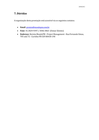 28/06/2012




7. Dúvidas

A organização desta premiação está acessível via os seguintes contatos:


       Email: premio@mundopm.com.br
       Fone: 41.3029-9397 / 3046-3863 (Osmar Zózimo)
       Endereço: Revista MundoPM - Project Management - Rua Fernando Simas,
       705 sala 72 - Curitiba-PR CEP:80430-190
 