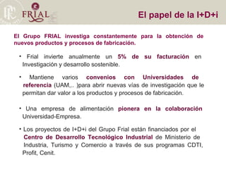 El Grupo FRIAL investiga constantemente para la obtención de nuevos productos y procesos de fabricación.  El papel de la I+D+i Frial invierte anualmente un  5% de su facturación  en    Investigación y desarrollo sostenible. Mantiene varios  convenios con Universidades de    referencia  (UAM,.. )para abrir nuevas vías de investigación que le    permitan dar valor a los productos y procesos de fabricación.  Una empresa de alimentación  pionera en la colaboración     Universidad-Empresa. Los proyectos de I+D+i del Grupo Frial están financiados por el    Centro de Desarrollo Tecnológico Industrial  de Ministerio de    Industria, Turismo y Comercio a través de sus programas CDTI,    Profit, Cenit.  