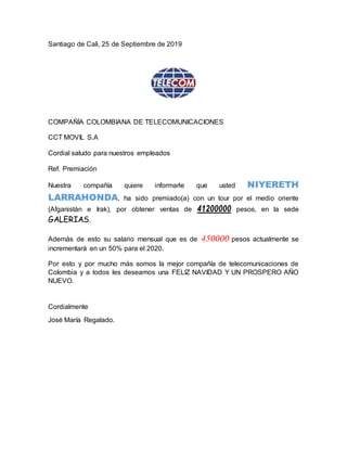 Santiago de Cali, 25 de Septiembre de 2019
COMPAÑÍA COLOMBIANA DE TELECOMUNICACIONES
CCT MOVIL S.A
Cordial saludo para nuestros empleados
Ref. Premiación
Nuestra compañía quiere informarle que usted NIYERETH
LARRAHONDA, ha sido premiado(a) con un tour por el medio oriente
(Afganistán e Irak), por obtener ventas de 41200000 pesos, en la sede
GALERIAS.
Además de esto su salario mensual que es de 450000 pesos actualmente se
incrementará en un 50% para el 2020.
Por esto y por mucho más somos la mejor compañía de telecomunicaciones de
Colombia y a todos les deseamos una FELIZ NAVIDAD Y UN PROSPERO AÑO
NUEVO.
Cordialmente
José María Regalado.
 