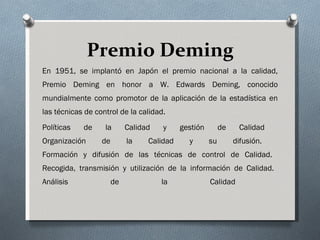 Premio Deming En 1951, se implantó en Japón el premio nacional a la calidad, Premio Deming en honor a W. Edwards Deming, conocido mundialmente como promotor de la aplicación de la estadística en las técnicas de control de la calidad.  Políticas de la Calidad y gestión de Calidad  Organización de la Calidad y su difusión.  Formación y difusión de las técnicas de control de Calidad.  Recogida, transmisión y utilización de la información de Calidad.  Análisis de la Calidad  