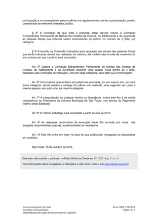 Câmara Municipal de São Paulo Ato da CMSP 1.282/2014 
Secretaria de Documentação Página 2 de 2 
Disponibilizado pela Equipe de Documentação do Legislativo 
participação e no subseqüente, para o prêmio ora regulamentado, sendo a participação, porém, considerada de relevante interesse público. 
§ 2º A Comissão de que trata o presente artigo deverá indicar à Comissão Extraordinária Permanente de Defesa dos Direitos da Criança, do Adolescente e da Juventude as pessoas físicas que entende serem merecedoras do prêmio no número de 3 (três) por categoria. 
§ 3º A reunião da Comissão Indicadora para apuração dos nomes das pessoas físicas que serão indicadas deverá ser realizada, no máximo, até o último dia do mês de novembro do ano anterior em que o prêmio será concedido. 
Art. 5º Caberá à Comissão Extraordinária Permanente de Defesa dos Direitos da Criança, do Adolescente e da Juventude escolher uma pessoa física dentre as 3 (três) indicadas pela Comissão de Indicação, uma em cada categoria, para fazer jus a homenagem. 
Art. 6º Uma mesma pessoa física só poderá ser premiada, em um mesmo ano, em uma única categoria, sendo vedada a entrega do prêmio ora instituído, uma segunda vez, para a mesma pessoa, em outro ano, na mesma categoria. 
Art. 7º A interpretação de qualquer dúvida ou divergência sobre este Ato é da estrita competência do Presidente da Câmara Municipal de São Paulo, nos termos do Regimento Interno desta Edilidade. 
Art. 8º O Prêmio Sabotage será concedido a partir do ano de 2015. 
Art. 9º As despesas decorrentes da execução deste Ato correrão por conta das dotações orçamentárias próprias, suplementadas se necessário. 
Art. 10 Este Ato entra em vigor na data de sua publicação, revogadas as disposições em contrário. 
São Paulo, 16 de outubro de 2014. 
Este texto não substitui o publicado no Diário Oficial da Cidade em 17/10/2014, p. 111 c. 3 
Para informações sobre revogações ou alterações a esta norma, visite o site www.camara.sp.gov.br. 