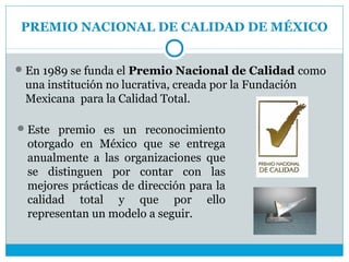 PREMIO NACIONAL DE CALIDAD DE MÉXICO


 En 1989 se funda el Premio Nacional de Calidad como
 una institución no lucrativa, creada por la Fundación
 Mexicana para la Calidad Total.

 Este premio es un reconocimiento
  otorgado en México que se entrega
  anualmente a las organizaciones que
  se distinguen por contar con las
  mejores prácticas de dirección para la
  calidad total y que por ello
  representan un modelo a seguir.
 