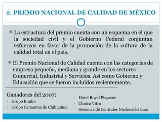 2. PREMIO NACIONAL DE CALIDAD DE MÉXICO


     La estructura del premio cuenta con un esquema en el que
      la sociedad civil y el Gobierno Federal conjuntan
      esfuerzos en favor de la promoción de la cultura de la
      calidad total en el país.
     El Premio Nacional de Calidad cuenta con las categorías de
      empresa pequeña, mediana y grande en los sectores
      Comercial, Industrial y Servicios. Así como Gobierno y
      Educación que se fueron incluidos recientemente.

Ganadores del 2007:             • Hotel Royal Playacar
• Grupo Bimbo                   • Clínica Vitro
• Grupo Cementos de Chihuahua
                                • Gerencia de Centrales Nucleoeléctricas
 