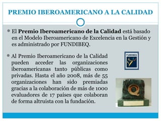 PREMIO IBEROAMERICANO A LA CALIDAD

 El Premio Iberoamericano de la Calidad está basado
  en el Modelo Iberoamericano de Excelencia en la Gestión y
  es administrado por FUNDIBEQ.

 Al Premio Iberoamericano de la Calidad
 pueden acceder las organizaciones
 iberoamericanas tanto públicas como
 privadas. Hasta el año 2008, más de 55
 organizaciones han sido premiadas
 gracias a la colaboración de más de 1000
 evaluadores de 17 países que colaboran
 de forma altruista con la fundación.
 
