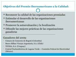Objetivos del Premio Iberoamericano a la Calidad:


 Reconocer la calidad de las organizaciones premiadas
 Estimular el desarrollo de las organizaciones
  iberoamericanas
 Promover la autoevaluación y la focalización
 Difundir las mejores prácticas de las organizaciones
  ganadoras

Ganadores del 2009:
• Cámara de Comercio de Bogotá (Colombia)
• Banco Bilbao Vizcaya Argentaria, S.A. (Chile)
• TEYMA, S.A. (Uruguay)
• Central Nucleoeléctrica de Laguna Verde – Comisión Federal de Electricidad
  (México)
 