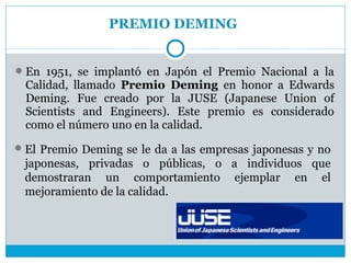 PREMIO DEMING


 En 1951, se implantó en Japón el Premio Nacional a la
  Calidad, llamado Premio Deming en honor a Edwards
  Deming. Fue creado por la JUSE (Japanese Union of
  Scientists and Engineers). Este premio es considerado
  como el número uno en la calidad.
 El Premio Deming se le da a las empresas japonesas y no
 japonesas, privadas o públicas, o a individuos que
 demostraran un comportamiento ejemplar en el
 mejoramiento de la calidad.
 