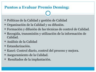 Puntos a Evaluar Premio Deming:


 Políticas de la Calidad y gestión de Calidad
 Organización de la Calidad y su difusión.
 Formación y difusión de las técnicas de control de Calidad.
 Recogida, transmisión y utilización de la información de
  Calidad.
 Análisis de la Calidad
 Estandarización.
 Kanri: Control diario, control del proceso y mejora.
 Aseguramiento de la Calidad.
 Resultados de la implantación.
 