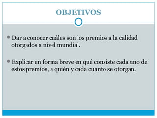 OBJETIVOS


Dar a conocer cuáles son los premios a la calidad
 otorgados a nivel mundial.

Explicar en forma breve en qué consiste cada uno de
 estos premios, a quién y cada cuanto se otorgan.
 
