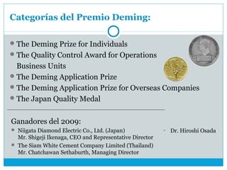 Categorías del Premio Deming:

 The Deming Prize for Individuals
 The Quality Control Award for Operations
  Business Units
 The Deming Application Prize
 The Deming Application Prize for Overseas Companies
 The Japan Quality Medal


Ganadores del 2009:
 Niigata Diamond Electric Co., Ltd. (Japan)             •   Dr. Hiroshi Osada
  Mr. Shigeji Ikenaga, CEO and Representative Director
 The Siam White Cement Company Limited (Thailand)
  Mr. Chatchawan Sethaburth, Managing Director
 
