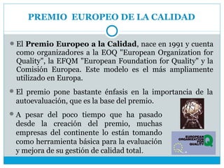 PREMIO EUROPEO DE LA CALIDAD

 El Premio Europeo a la Calidad, nace en 1991 y cuenta
 como organizadores a la EOQ "European Organization for
 Quality", la EFQM "European Foundation for Quality" y la
 Comisión Europea. Este modelo es el más ampliamente
 utilizado en Europa.
 El premio pone bastante énfasis en la importancia de la
 autoevaluación, que es la base del premio.
 A pesar del poco tiempo que ha pasado
 desde la creación del premio, muchas
 empresas del continente lo están tomando
 como herramienta básica para la evaluación
 y mejora de su gestión de calidad total.
 