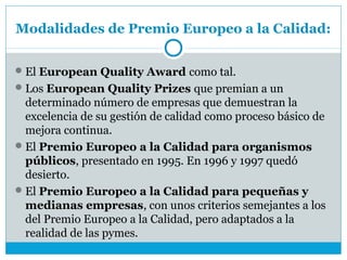 Modalidades de Premio Europeo a la Calidad:


 El European Quality Award como tal.
 Los European Quality Prizes que premian a un
  determinado número de empresas que demuestran la
  excelencia de su gestión de calidad como proceso básico de
  mejora continua.
 El Premio Europeo a la Calidad para organismos
  públicos, presentado en 1995. En 1996 y 1997 quedó
  desierto.
 El Premio Europeo a la Calidad para pequeñas y
  medianas empresas, con unos criterios semejantes a los
  del Premio Europeo a la Calidad, pero adaptados a la
  realidad de las pymes.
 