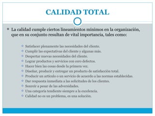 CALIDAD TOTAL

 La calidad cumple ciertos lineamientos mínimos en la organización,
  que en su conjunto resultan de vital importancia, tales como:

          Satisfacer plenamente las necesidades del cliente.
          Cumplir las expectativas del cliente y algunas más.
          Despertar nuevas necesidades del cliente.
          Lograr productos y servicios con cero defectos.
          Hacer bien las cosas desde la primera vez.
          Diseñar, producir y entregar un producto de satisfacción total.
          Producir un artículo o un servicio de acuerdo a las normas establecidas.
          Dar respuesta inmediata a las solicitudes de los clientes.
          Sonreír a pesar de las adversidades.
          Una categoría tendiente siempre a la excelencia.
          Calidad no es un problema, es una solución.
 