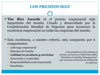 LOS PREMIOS BIZZ


 The  Bizz Awards es el premio empresarial más
 importante del mundo. Creado y desarrollado por la
 Confederación Mundial de Negocios para reconocer la
 excelencia empresarial en todas las empresas del mundo.

 Esta excelencia, a nuestro criterio, esta compuesta por 6
 componentes:
    Liderazgo empresarial
    Sistemas de Gestión                        A los ganadores se les entrega el
    Calidad en producto y servicios      premio, así como un Título Honorífico
                                           “Excellence in Quality Management”,
    Innovación y creatividad             que reconoce al Gerente de Calidad de
    Responsabilidad social empresarial                              la empresa.
    Resultados.
 
