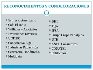 RECONOCIMIENTOS Y CONDECORACIONES


 Espresso Americano       DHL
 Café El Indio            Tigo
 Williams y Asociados     IPSA
 Inversiones Diversas     Grupo Cropa Panalpina
 UNITEC                   UTH
 Cooperativa Elga         ANED Consultores
 Industrias Panavisión    CONATEL
 Cervecería Hondureña.    Cablecolor
 Multidata
 