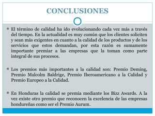 CONCLUSIONES

 El término de calidad ha ido evolucionando cada vez más a través
  del tiempo. En la actualidad es muy común que los clientes soliciten
  y sean más exigentes en cuanto a la calidad de los productos y de los
  servicios que estos demandan, por esta razón es sumamente
  importante premiar a las empresas que la toman como parte
  integral de sus procesos.

 Los premios más importantes a la calidad son: Premio Deming,
  Premio Malcolm Baldrige, Premio Iberoamericano a la Calidad y
  Premio Europeo a la Calidad.

 En Honduras la calidad se premia mediante los Bizz Awards. A la
  vez existe otro premio que reconocen la excelencia de las empresas
  hondureñas como ser el Premio Aurum.
 