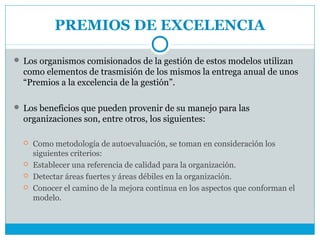 PREMIOS DE EXCELENCIA

 Los organismos comisionados de la gestión de estos modelos utilizan
  como elementos de trasmisión de los mismos la entrega anual de unos
  “Premios a la excelencia de la gestión”.

 Los beneficios que pueden provenir de su manejo para las
  organizaciones son, entre otros, los siguientes:

     Como metodología de autoevaluación, se toman en consideración los
      siguientes criterios:
     Establecer una referencia de calidad para la organización.
     Detectar áreas fuertes y áreas débiles en la organización.
     Conocer el camino de la mejora continua en los aspectos que conforman el
      modelo.
 