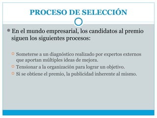 PROCESO DE SELECCIÓN

En el mundo empresarial, los candidatos al premio
 siguen los siguientes procesos:

    Someterse a un diagnóstico realizado por expertos externos
     que aportan múltiples ideas de mejora.
    Tensionar a la organización para lograr un objetivo.
    Si se obtiene el premio, la publicidad inherente al mismo.
 