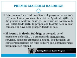PREMIO MALCOLM BALDRIGE

 Este premio fue creado mediante el proyecto de ley 100-
 107, establecido propiamente el 20 de Agosto de 1987. Se
 dio gracias a Malcom Baldrige, Secretario de Comercio de
 los EEUU desde 1981. El proponía la filosofía de la calidad
 como factor clave de la prosperidad de su país.

 El Premio Malcolm Baldrige es otorgado por el
 presidente de los EEUU a empresas de manufactura,
 servicios, pequeñas empresas, de salud, de educación, así
 como organizaciones sin fines de lucro que logran liderazgo
 prominente en calidad .
 