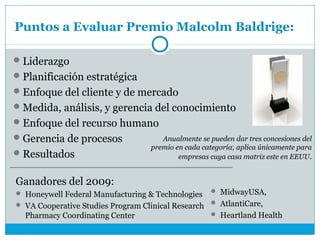 Puntos a Evaluar Premio Malcolm Baldrige:

 Liderazgo
 Planificación estratégica
 Enfoque del cliente y de mercado
 Medida, análisis, y gerencia del conocimiento
 Enfoque del recurso humano
 Gerencia de procesos               Anualmente se pueden dar tres concesiones del
                                  premio en cada categoría; aplica únicamente para
 Resultados                              empresas cuya casa matriz este en EEUU.


Ganadores del 2009:
 Honeywell Federal Manufacturing & Technologies    MidwayUSA,

 VA Cooperative Studies Program Clinical Research  AtlantiCare,
  Pharmacy Coordinating Center                      Heartland Health
 