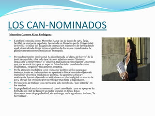 LOS CAN-NOMINADOS
Mercedes Carmen Alaya Rodríguez
 También conocida como Mercedes Alaya (20 de junio de 1963, Écija,
Sevilla) es una jueza española, licenciada en Derecho por la Universidad
de Sevilla y titular del Juzgado de Instrucción número 6 de Sevilla desde
1998, desde donde dirige la investigación de dos casos considerados de
grandes repercusiones mediáticas en su país.
 Por su desempeño profesional ha sido llamada la "dama de hierro" de la
justicia española, y ha sido descrita con adjetivos como "distante,
imparable y perseverante" o "discreta, trabajadora e inteligente", mientras
que por su carácter y por su aspecto físico ha sido considerada como
enigmática, elegante y físicamente atractiva.
 Por la atención mediática y por el alcance político de los casos que
instruye, tanto su trabajo como su apariencia física han sido objetos de
mención y de crítica mediática y política. Su apariencia física y
vestimenta fueron objeto de un artículo en un diario digital en marzo de
2013, el cual fue criticado por su enfoque machista y degradante.
 Por su estilo de trabajo y su estética ha sido nombrada "juez estrella" en
los medios.
 Su popularidad mediática comenzó con el caso Betis. y en su apoyo se ha
formado un club de fans en las redes sociales en línea. Estas
demostraciones de popularidad, sin embargo, no le agradan e, incluso, "le
horrorizan".
 