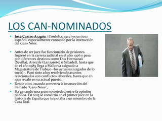 LOS CAN-NOMINADOS
 José Castro Aragón (Córdoba, 1947) es un juez
español, especialmente conocido por la instrucción
del Caso Nóos.
 Antes de ser juez fue funcionario de prisiones.
Ingresó en la carrera judicial en el año 1976 y pasa
por diferentes destinos como Dos Hermanas
(Sevilla), Arrecife (Lanzarote) o Sabadell, hasta que
en el año 1985 llega a Mallorca asignado a
Magistratura de Trabajo –los actuales juzgados de lo
social–. Pasó siete años resolviendo asuntos
relacionados con conflictos laborales, hasta que en
1991 recaló en su actual puesto.
 Desde 2010, cuando comenzó la instrucción del
llamado "Caso Nóos",
 Ha ganando una gran notoriedad entre la opinión
pública. En 2013 se convirtió en el primer juez en la
historia de España que imputaba a un miembro de la
Casa Real.
 