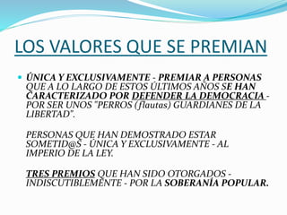 LOS VALORES QUE SE PREMIAN
 ÚNICA Y EXCLUSIVAMENTE - PREMIAR A PERSONAS
QUE A LO LARGO DE ESTOS ÚLTIMOS AÑOS SE HAN
CARACTERIZADO POR DEFENDER LA DEMOCRACIA -
POR SER UNOS "PERROS (flautas) GUARDIANES DE LA
LIBERTAD".
PERSONAS QUE HAN DEMOSTRADO ESTAR
SOMETID@S - ÚNICA Y EXCLUSIVAMENTE - AL
IMPERIO DE LA LEY.
TRES PREMIOS QUE HAN SIDO OTORGADOS -
INDISCUTIBLEMENTE - POR LA SOBERANÍA POPULAR.
 