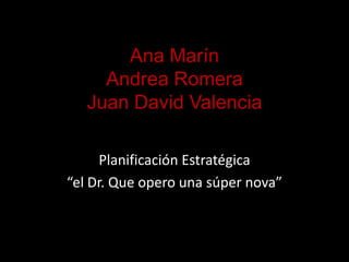 Ana Marín Andrea Romera Juan David Valencia  Planificación Estratégica “el Dr. Que opero una súper nova”  