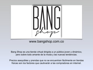 www.bangshop.com.co
Bang Shop es una tienda virtual dirigida a un público joven y dinámico,
pero sobre todo amante de la moda y las nuevas tendencias.
Precios asequibles y prendas que no se encuentran fácilmente en tiendas
físicas son los factores que cautivarán a las compradoras en internet.
 