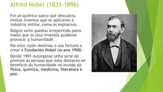 Alfred Nobel (1833-1896)
Foi un químico sueco que descubriu
moitos inventos que se aplicaron á
industria militar, coma os ...